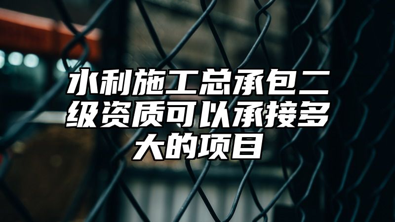 水利施工总承包二级资质可以承接多大的项目