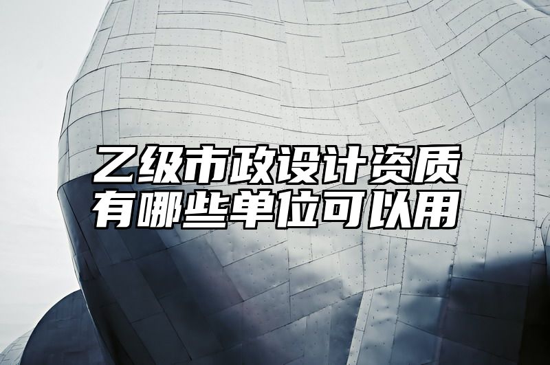 乙级市政设计资质有哪些单位可以用