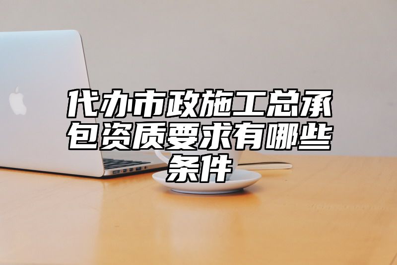 代办市政施工总承包资质要求有哪些条件