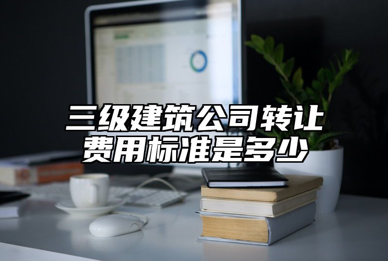 三级建筑公司转让费用标准是多少