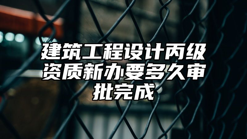 建筑工程设计丙级资质新办要多久审批完成