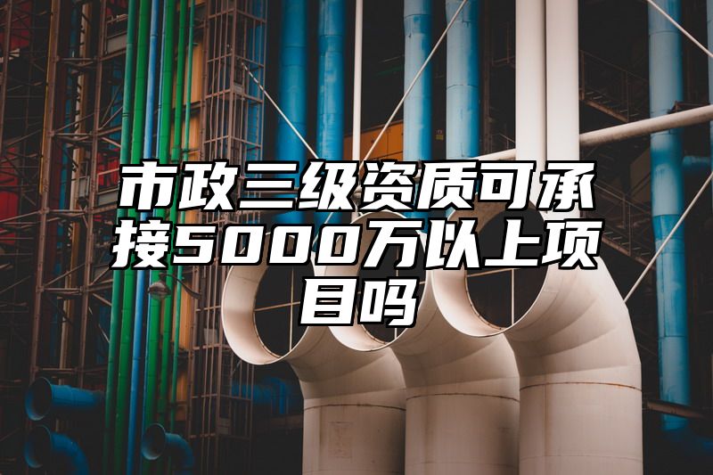 市政三级资质可承接5000万以上项目吗