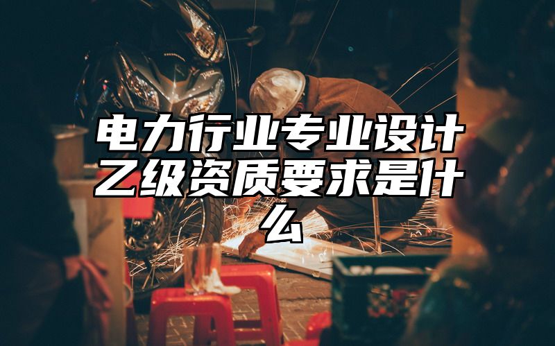 电力行业专业设计乙级资质要求是什么