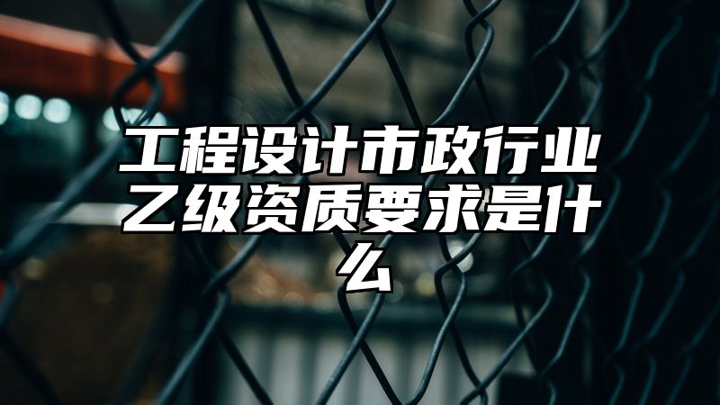 工程设计市政行业乙级资质要求是什么