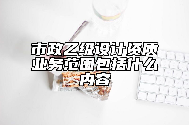 市政乙级设计资质业务范围包括什么内容