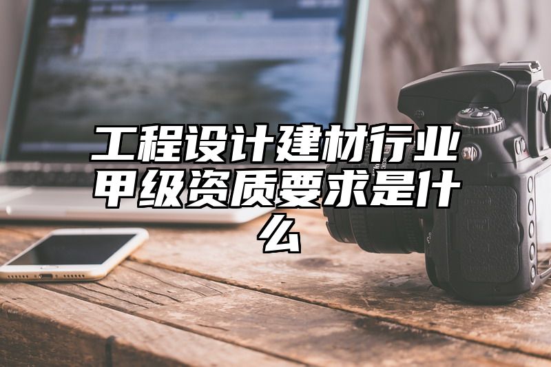 工程设计建材行业甲级资质要求是什么