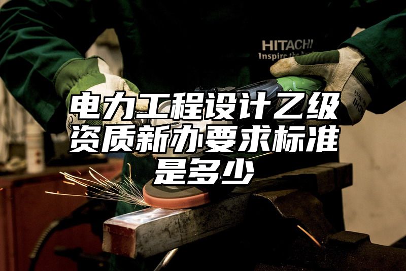 电力工程设计乙级资质新办要求标准是多少