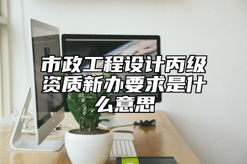 市政工程设计丙级资质新办要求是什么意思