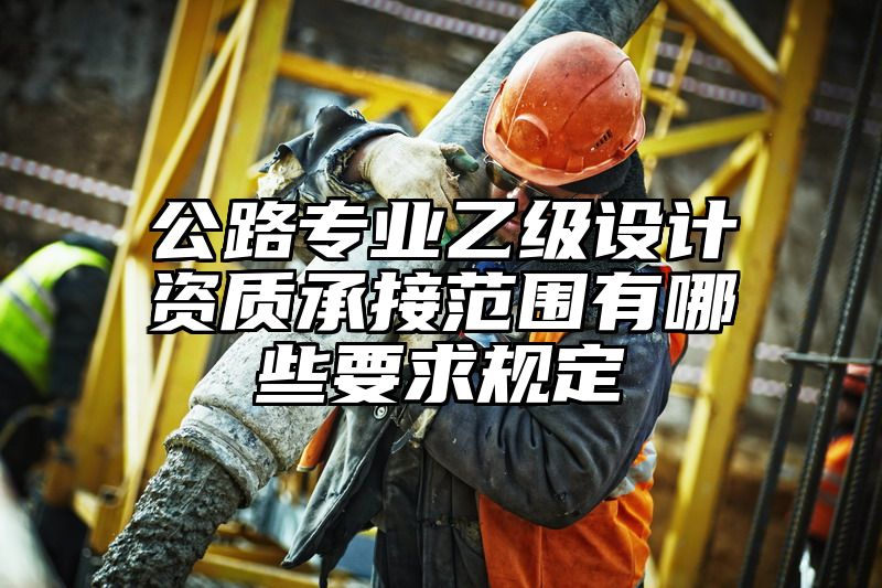 公路专业乙级设计资质承接范围有哪些要求规定