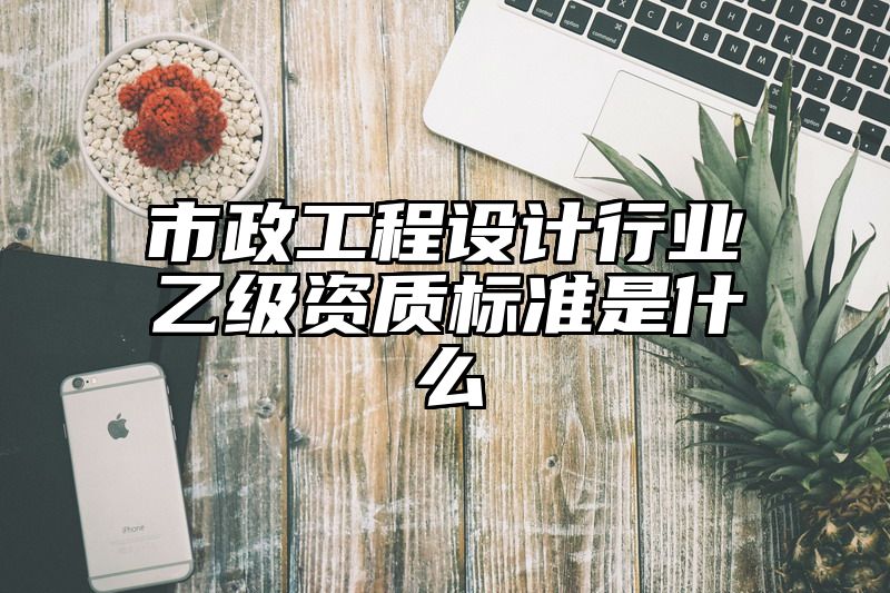 市政工程设计行业乙级资质标准是什么