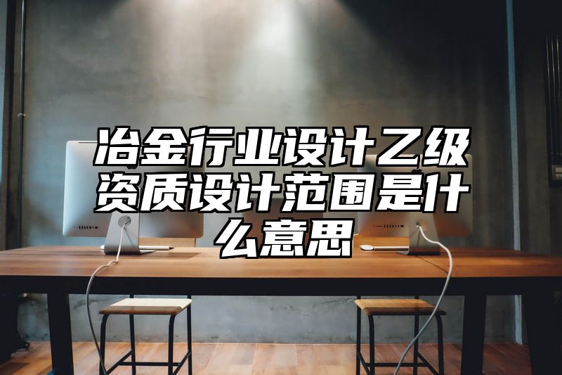 冶金行业设计乙级资质设计范围是什么意思