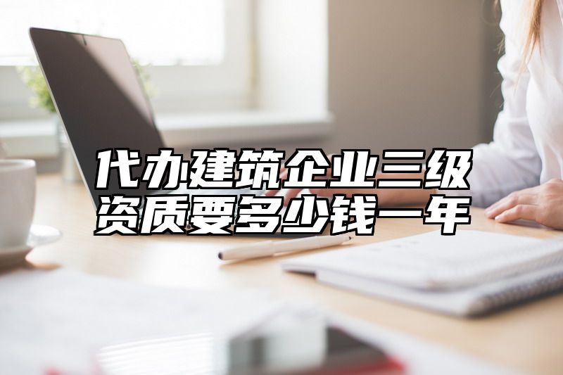 代办建筑企业三级资质要多少钱一年