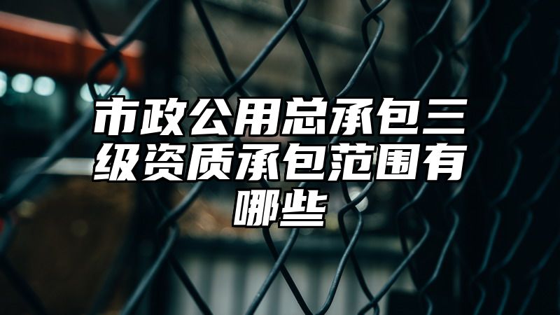 市政公用总承包三级资质承包范围有哪些