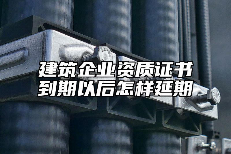 建筑企业资质证书到期以后怎样延期