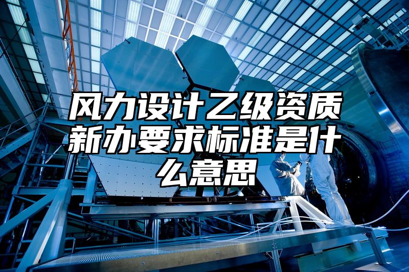 风力设计乙级资质新办要求标准是什么意思