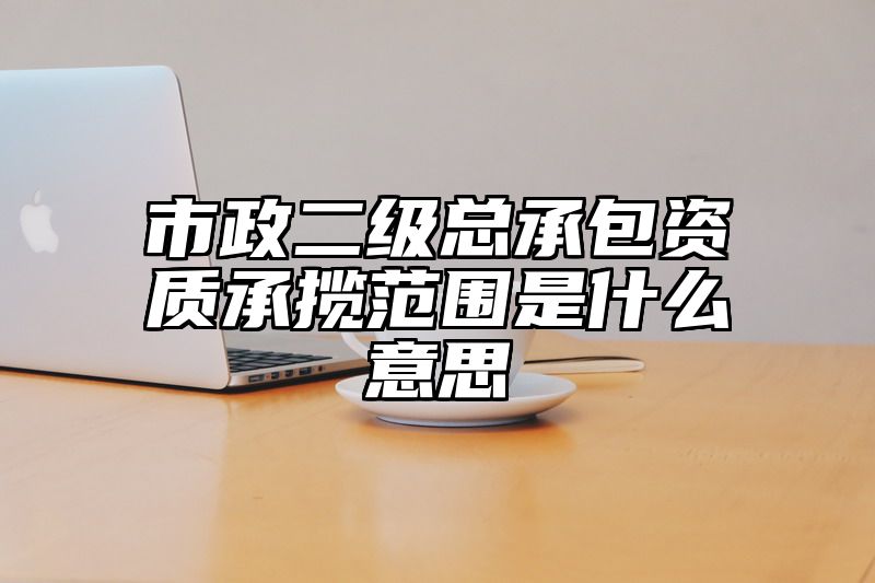 市政二级总承包资质承揽范围是什么意思