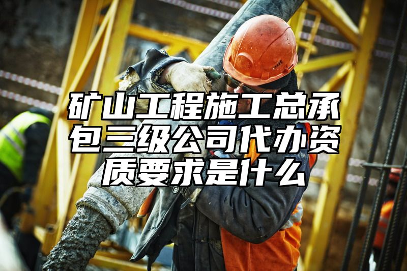 矿山工程施工总承包三级公司代办资质要求是什么