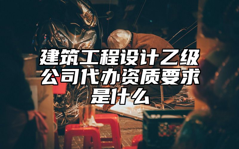 建筑工程设计乙级公司代办资质要求是什么