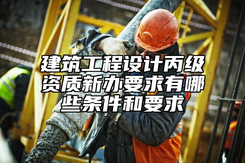 建筑工程设计丙级资质新办要求有哪些条件和要求