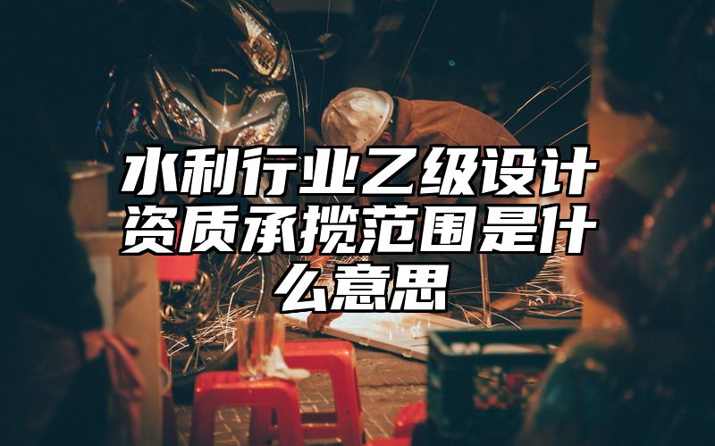 水利行业乙级设计资质承揽范围是什么意思