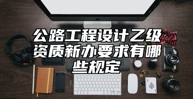 公路工程设计乙级资质新办要求有哪些规定