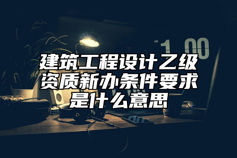 建筑工程设计乙级资质新办条件要求是什么意思