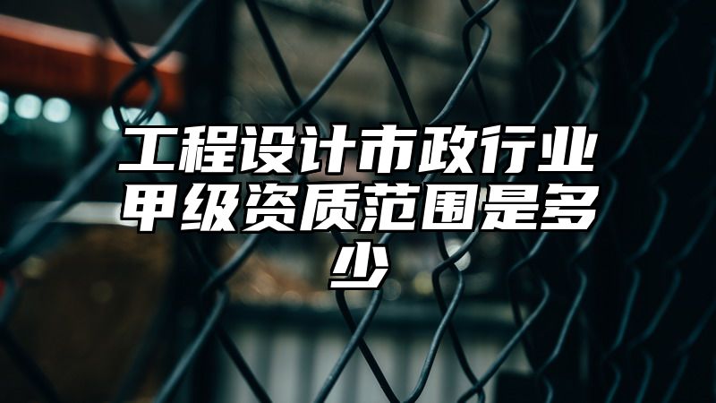 工程设计市政行业甲级资质范围是多少