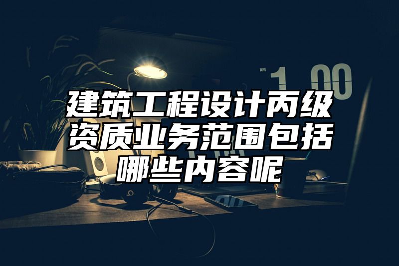 建筑工程设计丙级资质业务范围包括哪些内容呢