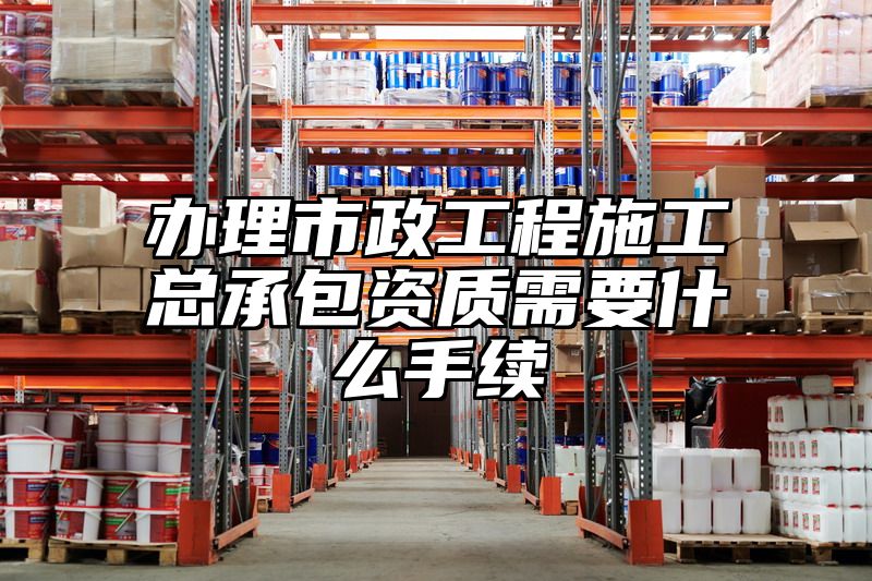 办理市政工程施工总承包资质需要什么手续