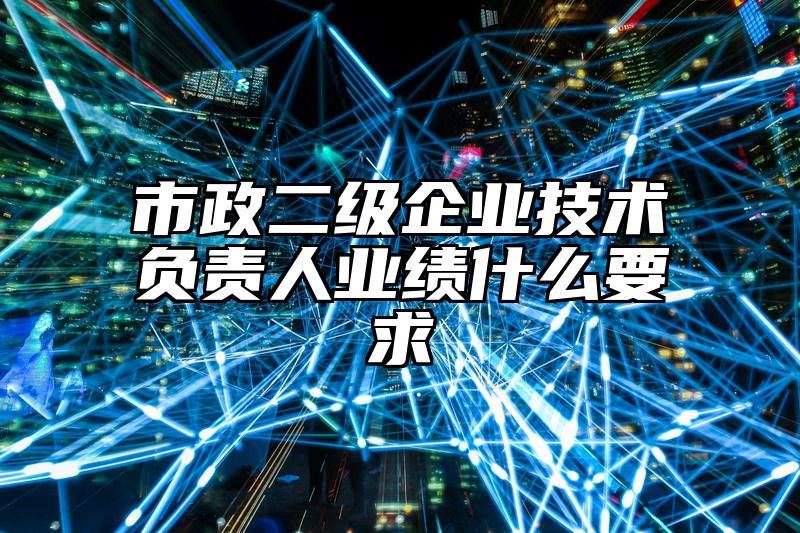 市政二级企业技术负责人业绩什么要求