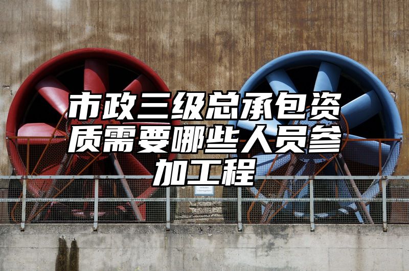 市政三级总承包资质需要哪些人员参加工程