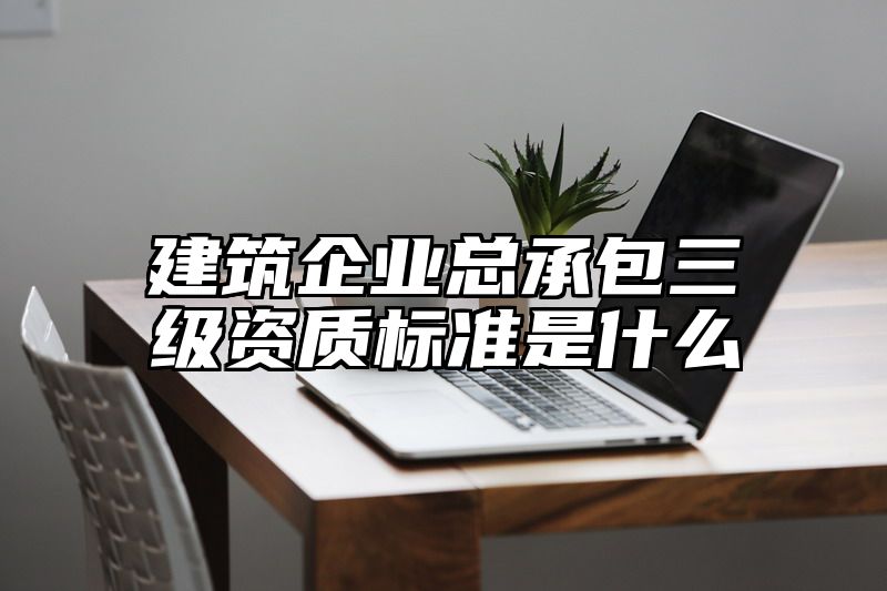 建筑企业总承包三级资质标准是什么