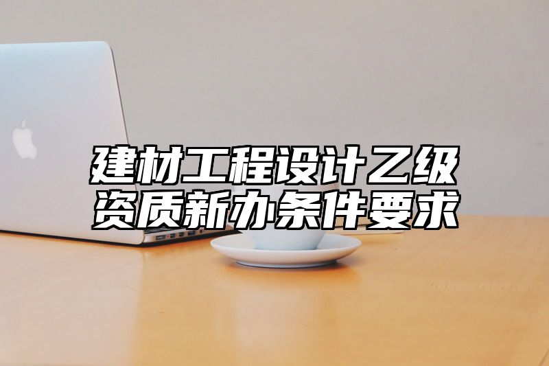 建材工程设计乙级资质新办条件要求