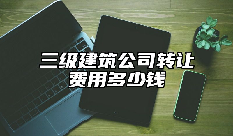 三级建筑公司转让费用多少钱