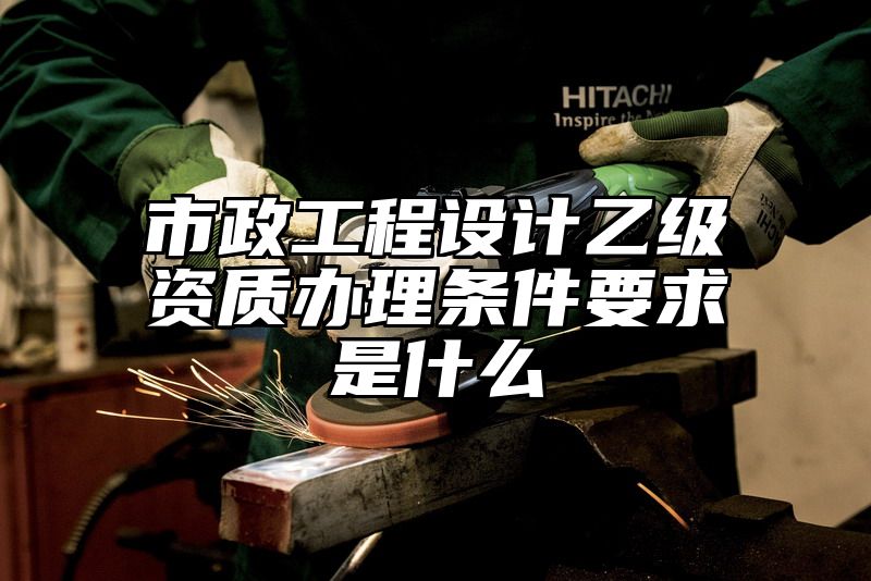 市政工程设计乙级资质办理条件要求是什么