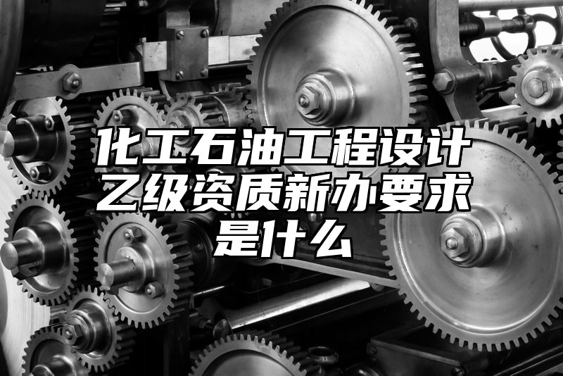 化工石油工程设计乙级资质新办要求是什么