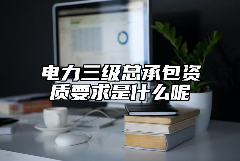 电力三级总承包资质要求是什么呢