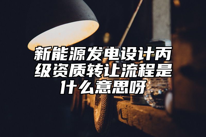 新能源发电设计丙级资质转让流程是什么意思呀