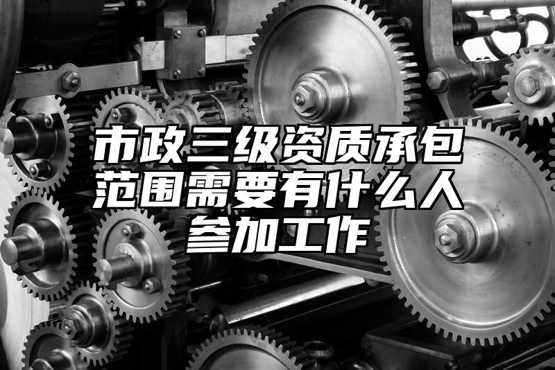 市政三级资质承包范围需要有什么人参加工作