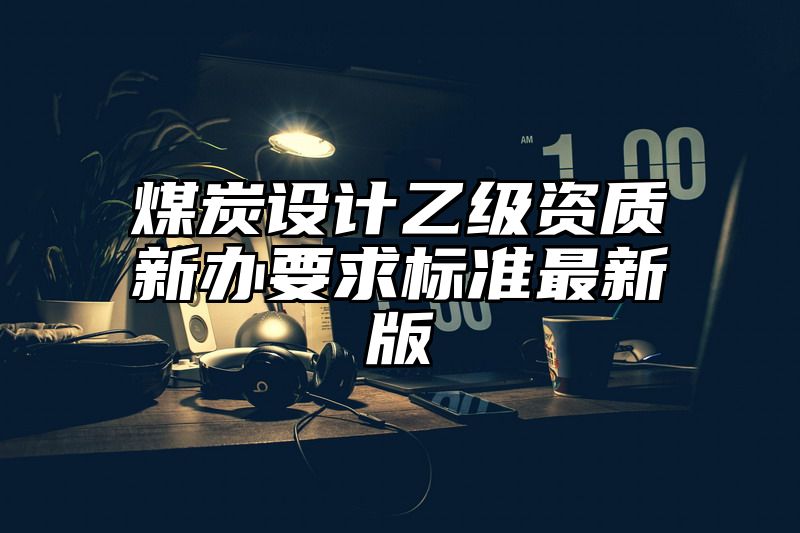 煤炭设计乙级资质新办要求标准最新版