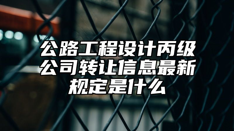 公路工程设计丙级公司转让信息最新规定是什么