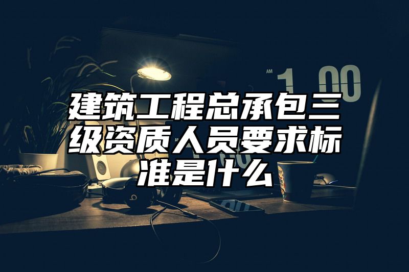 建筑工程总承包三级资质人员要求标准是什么