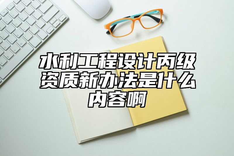 水利工程设计丙级资质新办法是什么内容啊