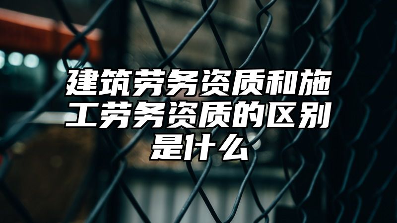 建筑劳务资质和施工劳务资质的区别是什么