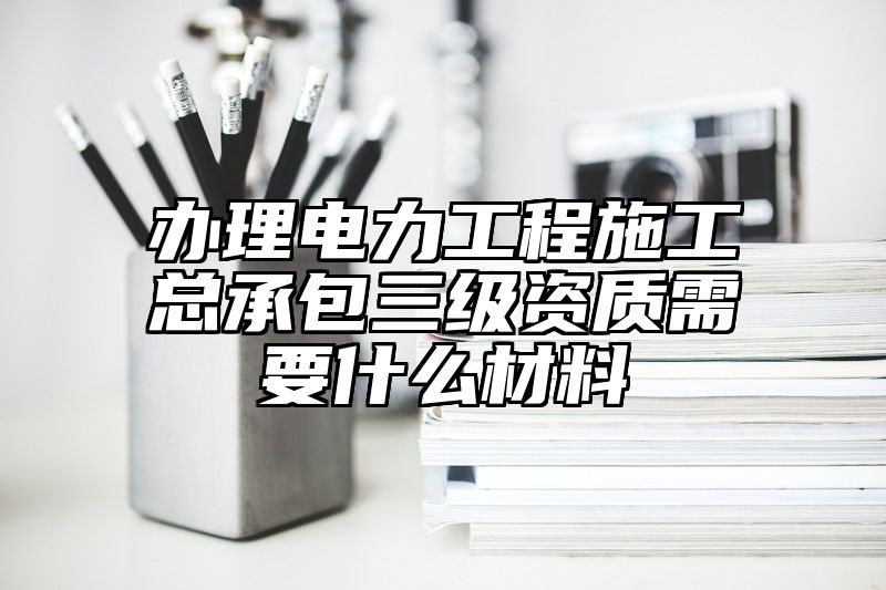 办理电力工程施工总承包三级资质需要什么材料