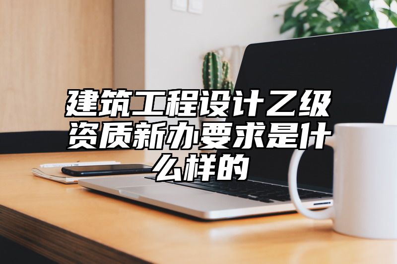 建筑工程设计乙级资质新办要求是什么样的