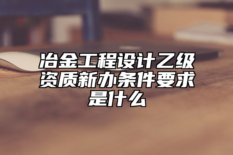 冶金工程设计乙级资质新办条件要求是什么