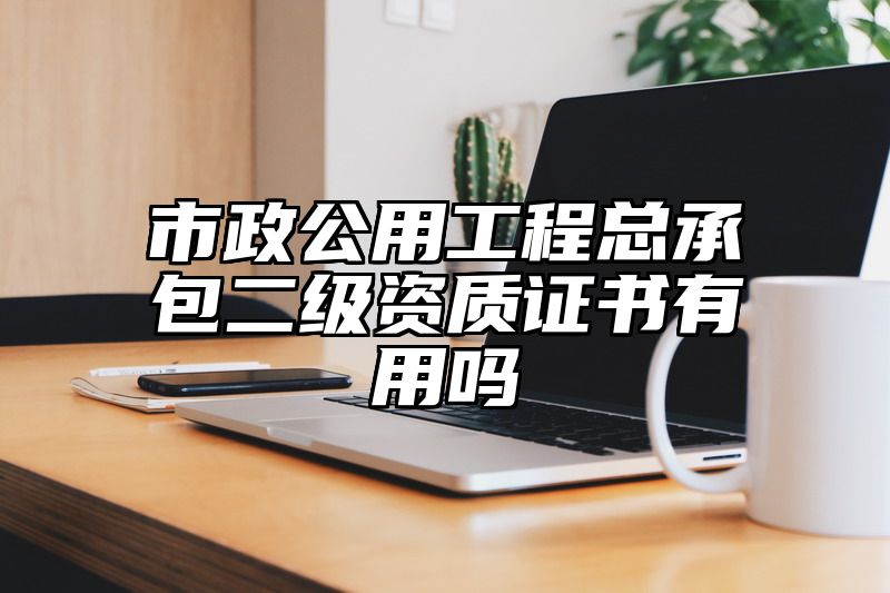 市政公用工程总承包二级资质证书有用吗