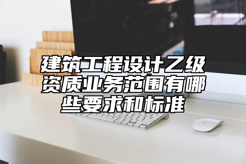 建筑工程设计乙级资质业务范围有哪些要求和标准