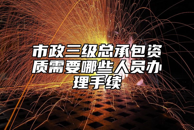 市政三级总承包资质需要哪些人员办理手续